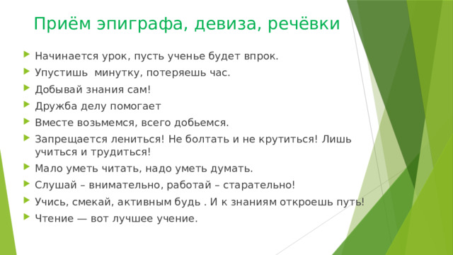 Приём эпиграфа, девиза, речёвки Начинается урок, пусть ученье будет впрок. Упустишь минутку, потеряешь час. Добывай знания сам! Дружба делу помогает Вместе возьмемся, всего добьемся. Запрещается лениться! Не болтать и не крутиться! Лишь учиться и трудиться! Мало уметь читать, надо уметь думать. Слушай – внимательно, работай – старательно! Учись, смекай, активным будь . И к знаниям откроешь путь! Чтение — вот лучшее учение. 