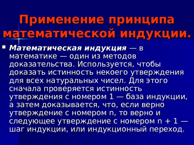 Применение принципа математической индукции. Математическая индукция — в математике — один из методов доказательства. Используется, чтобы доказать истинность некоего утверждения для всех натуральных чисел. Для этого сначала проверяется истинность утверждения с номером 1 — база индукции, а затем доказывается, что, если верно утверждение с номером n, то верно и следующее утверждение с номером n + 1 — шаг индукции, или индукционный переход.  