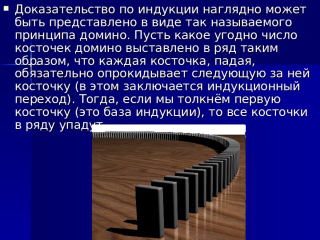 Доказательство по индукции наглядно может быть представлено в виде так называемого принципа домино. Пусть какое угодно число косточек домино выставлено в ряд таким образом, что каждая косточка, падая, обязательно опрокидывает следующую за ней косточку (в этом заключается индукционный переход). Тогда, если мы толкнём первую косточку (это база индукции), то все косточки в ряду упадут. 