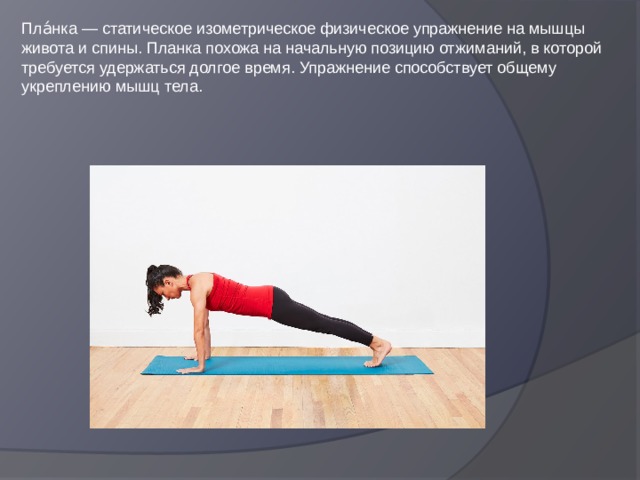 Пла́нка — статическое изометрическое физическое упражнение на мышцы живота и спины. Планка похожа на начальную позицию отжиманий, в которой требуется удержаться долгое время. Упражнение способствует общему укреплению мышц тела. 
