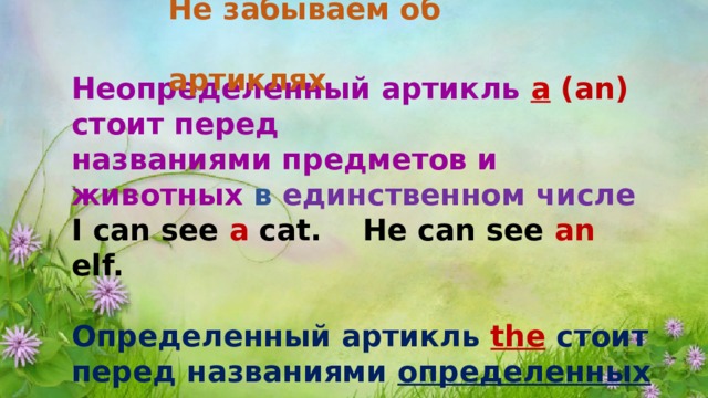 Не забываем об артиклях Неопределенный артикль  а   (an) стоит перед названиями предметов и животных  ​ в единственном числе I can see a cat. He can see an elf.  Определенный артикль  the   стоит перед названиями  определенных предметов и животных The  cat is by the bed.  ​ 