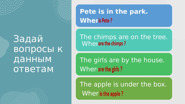 Pete is in the park. Where … Задай вопросы к данным ответам The chimps are on the tree. Where … The girls are by the house. Where … The apple is under the box.  Where … 