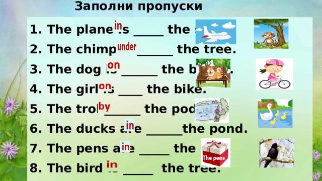 Заполни пропуски предлогами 1. The plane is _____ the sky. 2. The chimp is ______ the tree. 3. The dog is ______ the bench. 4. The girl is ____ the bike. 5. The troll______ the pod. 6. The ducks are ______the pond. 7. The pens are _____ the box 8. The bird is _____  the tree. 