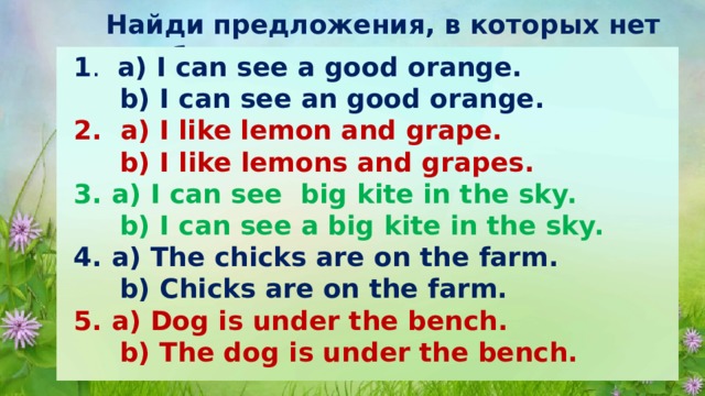 Найди предложения, в которых нет ошибок 1 .  a) I can see a good orange.  b) I can see an good orange. 2. a) I like lemon and grape.  b) I like lemons and grapes. 3. a) I can see big kite in the sky.  b) I can see a big kite in the sky. 4. a) The chicks are on the farm.  b) Chicks are on the farm. 5. a) Dog is under the bench.  b) The dog is under the bench. 