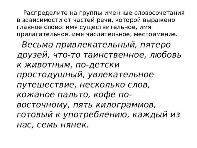  Распределите на группы именные словосочетания в зависимости от частей речи, которой выражено главное слово: имя существительное, имя прилагательное, имя числительное, местоимение.  Весьма привлекательный, пятеро друзей, что-то таинственное, любовь к животным, по-детски простодушный, увлекательное путешествие, несколько слов, кожаное пальто, кофе по-восточному, пять килограммов, готовый к употреблению, каждый из нас, семь нянек. 