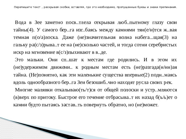 Перепишите текст , раскрывая скобки, вставляя, где это необходимо, пропущенные буквы и знаки препинания.    Вода в Зее заметно посв..тлела открывая люб..пытному глазу свои тайны(4). У самого бер..га изг..баясь между камнями тян(е/и)тся ж..вая темная п(о/а)лоска. Даже (не)значительная волна набега...щая(3) на гальку ра(с/з)рыва..т ее на (не)сколько частей, и тогда сотни серебристых искр на мгновение в(с/з)пыхивают в в..де. Это мальки. Они сп..шат к местам где родились. И в этом их (не)удержимом движени.. к родным местам есть (не)разгада(н/нн)ая тайна. (Не)понятно, как эти маленькие существа впервые(2) подн..маясь вдоль однообразного бер..га Зеи безошиб..чно находят русла своих рек. Многие малявки откалываю(ть/т)ся от общей полоски и устр..мляются (в)верх по притоку. Быстрое его течение отбрасыва..т их назад б(ъ/ь)ет о камни будто пытаясь застав..ть повернуть обратно, но (не)может. 