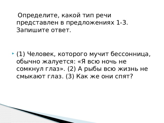  Определите, какой тип речи представлен в предложениях 1-3. Запишите ответ. (1) Человек, которого мучит бессонница, обычно жалуется: «Я всю ночь не сомкнул глаз». (2) А рыбы всю жизнь не смыкают глаз. (3) Как же они спят? 