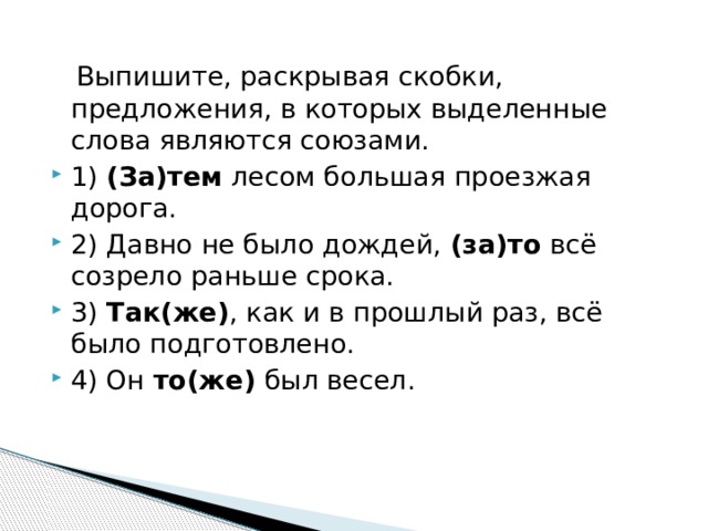  Выпишите, раскрывая скобки, предложения, в которых выделенные слова являются союзами. 1)  (За)тем  лесом большая проезжая дорога. 2) Давно не было дождей,  (за)то  всё созрело раньше срока. 3)  Так(же) , как и в прошлый раз, всё было подготовлено. 4) Он  то(же)  был весел. 