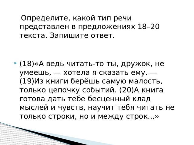  Определите, какой тип речи представлен в предложениях 18–20 текста. Запишите ответ. (18)«А ведь читать-то ты, дружок, не умеешь, — хотела я сказать ему. — (19)Из книги берёшь самую малость, только цепочку событий. (20)А книга готова дать тебе бесценный клад мыслей и чувств, научит тебя читать не только строки, но и между строк...» 
