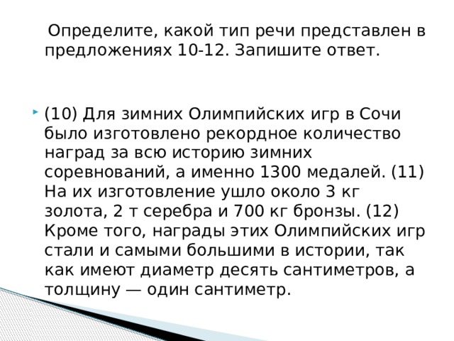  Определите, какой тип речи представлен в предложениях 10-12. Запишите ответ. (10) Для зимних Олимпийских игр в Сочи было изготовлено рекордное количество наград за всю историю зимних соревнований, а именно 1300 медалей. (11) На их изготовление ушло около 3 кг золота, 2 т серебра и 700 кг бронзы. (12) Кроме того, награды этих Олимпийских игр стали и самыми большими в истории, так как имеют диаметр десять сантиметров, а толщину — один сантиметр. 