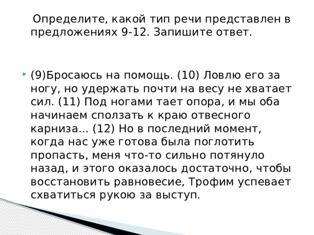  Определите, какой тип речи представлен в предложениях 9-12. Запишите ответ. (9)Бросаюсь на помощь. (10) Ловлю его за ногу, но удержать почти на весу не хватает сил. (11) Под ногами тает опора, и мы оба начинаем сползать к краю отвесного карниза... (12) Но в последний момент, когда нас уже готова была поглотить пропасть, меня что-то сильно потянуло назад, и этого оказалось достаточно, чтобы восстановить равновесие, Трофим успевает схватиться рукою за выступ. 
