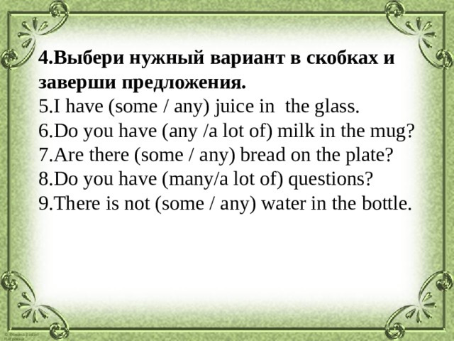 Выбери нужный вариант в скобках и заверши предложения. I have (some / any) juice in the glass. Do you have (any /a lot of) milk in the mug? Are there (some / any) bread on the plate? Do you have (many/a lot of) questions? There is not (some / any) water in the bottle. 