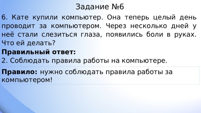 Задание №6 6. Кате купили компьютер. Она теперь целый день проводит за компьютером. Через несколько дней у неё стали слезиться глаза, появились боли в руках. Что ей делать? Правильный ответ: 2. Соблюдать правила работы на компьютере. Правило: нужно соблюдать правила работы за компьютером! 