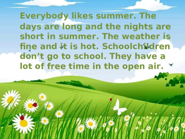  Everybody likes summer. The days are long and the nights are short in summer. The weather is fine and it is hot. Schoolchildren don’t go to school. They have a lot of free time in the open air. 