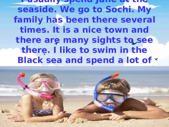 I usually spend June at the seaside. We go to Sochi. My family has been there several times. It is a nice town and there are many sights to see there. I like to swim in the Black sea and spend a lot of time on the beach 