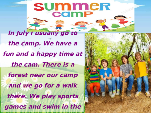 In July I usually go to the camp. We have a fun and a happy time at the cam. There is a forest near our camp and we go for a walk there. We play sports games and swim in the river 
