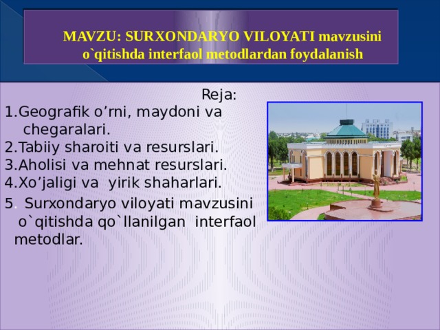 MAVZU: SURXONDARYO VILOYATI mavzusini o`qitishda interfaol metodlardan foydalanish Reja: 1.Geografik o’rni, maydoni va  chegaralari. 2.Tabiiy sharoiti va resurslari. 3.Aholisi va mehnat resurslari. 4.Xo’jaligi va yirik shaharlari. 5 .  Surxondaryo viloyati mavzusini  o`qitishda qo`llanilgan interfaol  metodlar. 