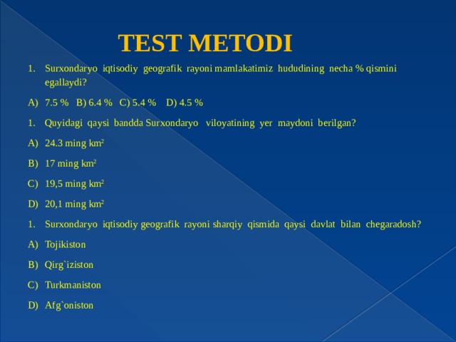 TEST METODI Surxondaryo iqtisodiy geografik rayoni mamlakatimiz hududining necha % qismini egallaydi? 7.5 % B) 6.4 % C) 5.4 % D) 4.5 % Quyidagi qaysi bandda Surxondaryo viloyatining yer maydoni berilgan? 24.3 ming km 2 17 ming km 2 19,5 ming km 2 20,1 ming km 2 Surxondaryo iqtisodiy geografik rayoni sharqiy qismida qaysi davlat bilan chegaradosh? Tojikiston Qirg`iziston Turkmaniston Afg`oniston 