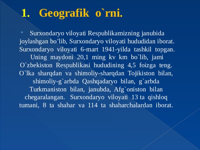 1. Geografik o`rni. Surxondaryo viloyati Respublikamizning janubida joylashgan bo’lib, Surxondaryo viloyati hududidan iborat. Surxondaryo viloyati 6-mart 1941-yilda tashkil topgan. Uning maydoni 20,1 ming kv km bo`lib, jami O`zbekiston Respublikasi hududining 4,5 foizga teng. O`lka sharqdan va shimoliy-sharqdan Tojikiston bilan, shimoliy-g`arbda Qashqadaryo bilan, g`arbda Turkmaniston bilan, janubda, Afg`oniston bilan chegaralangan. Surxondaryo viloyati 13 ta qishloq tumani, 8 ta shahar va 114 ta shaharchalardan iborat. 