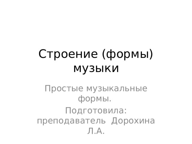 Строение (формы) музыки Простые музыкальные формы. Подготовила: преподаватель Дорохина Л.А. 