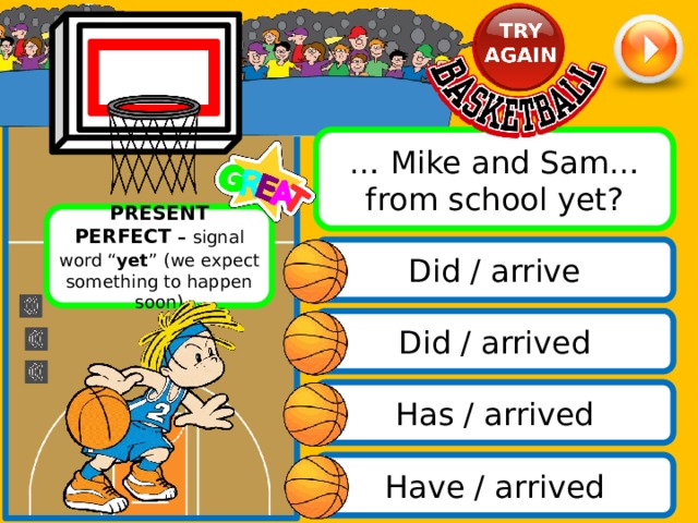 … Mike and Sam… from school yet? PRESENT PERFECT – signal word “ yet ”  (we expect something to happen soon) Did / arrive Did / arrived Has / arrived Have / arrived 