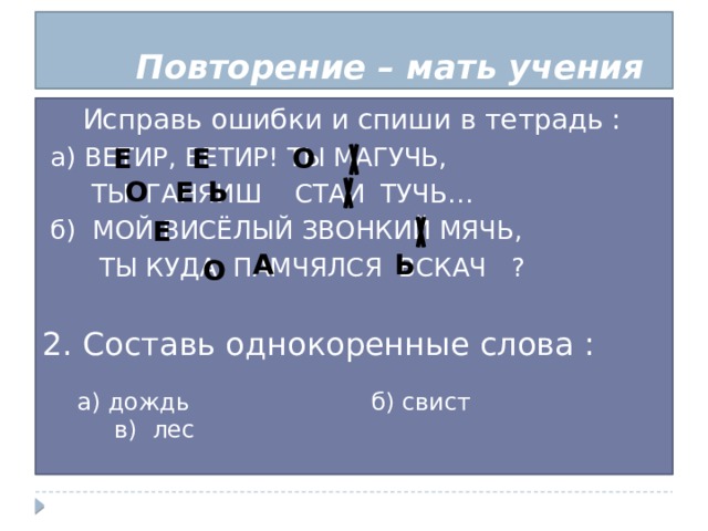 Повторение – мать учения Исправь ошибки и спиши в тетрадь :  а) ВЕТИР, ВЕТИР! ТЫ МАГУЧЬ,  ТЫ ГАНЯИШ СТАИ ТУЧЬ…  б) МОЙ ВИСЁЛЫЙ ЗВОНКИЙ МЯЧЬ,  ТЫ КУДА ПАМЧЯЛСЯ ВСКАЧ ? 2. Составь однокоренные слова : О Е Е О Е Ь Е А  Ь О а) дождь б) свист в) лес