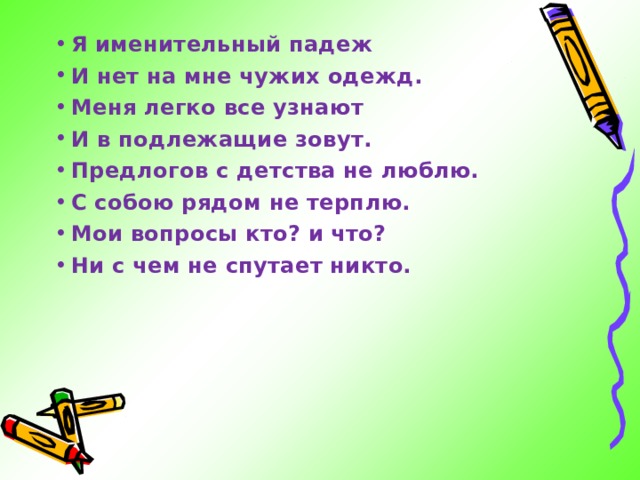 Я именительный падеж И нет на мне чужих одежд. Меня легко все узнают И в подлежащие зовут. Предлогов с детства не люблю. С собою рядом не терплю. Мои вопросы кто? и что? Ни с чем не спутает никто.  