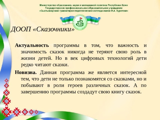 ДООП «Сказочники» Актуальность программы в том, что важность и значимость сказок никогда не теряют свою роль в жизни детей. Но в век цифровых технологий дети редко читают сказки. Новизна. Данная программа же является интересной тем, что дети не только познакомятся со сказками, но и побывают в роли героев различных сказок. А по завершению программы создадут свою книгу сказок.  