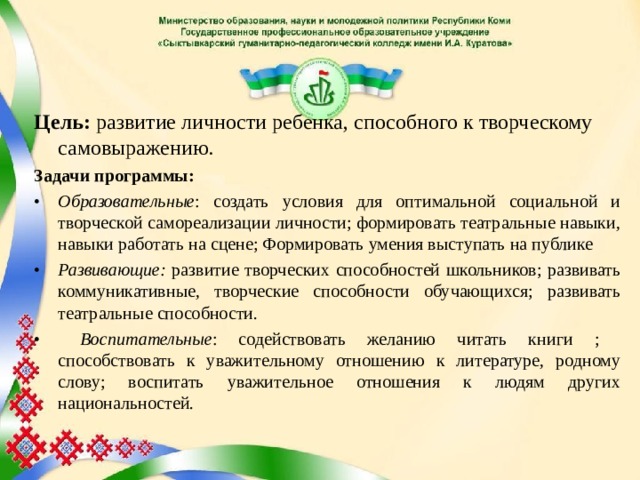 Цель: развитие личности ребенка, способного к творческому самовыражению. Задачи программы: •  Образовательные : создать условия для оптимальной социальной и творческой самореализации личности; формировать театральные навыки, навыки работать на сцене; Формировать умения выступать на публике •  Развивающие: развитие творческих способностей школьников; развивать коммуникативные, творческие способности обучающихся; развивать театральные способности. •   Воспитательные : содействовать желанию читать книги ; способствовать к уважительному отношению к литературе, родному слову; воспитать уважительное отношения к людям других национальностей.  