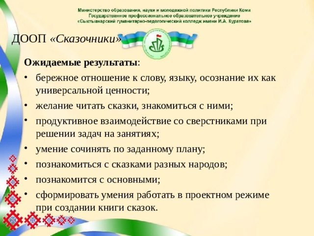 ДООП «Сказочники» Ожидаемые результаты : бережное отношение к слову, языку, осознание их как универсальной ценности; желание читать сказки, знакомиться с ними; продуктивное взаимодействие со сверстниками при решении задач на занятиях; умение сочинять по заданному плану; познакомиться с сказками разных народов; познакомится с основными; сформировать умения работать в проектном режиме при создании книги сказок.  