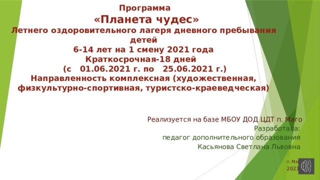  Программа   «Планета чудес»  Летнего оздоровительного лагеря дневного пребывания детей  6-14 лет на 1 смену 2021 года  Краткосрочная-18 дней  (с 01.06.2021 г. по 25.06.2021 г.)  Направленность комплексная (художественная, физкультурно-спортивная, туристско-краеведческая)   Реализуется на базе МБОУ ДОД ЦДТ п. Маго  Разработала: педагог дополнительного образования Касьянова Светлана Львовна п. Маго 2021г 