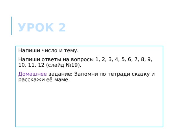 Урок 2 Напиши число и тему. Напиши ответы на вопросы 1, 2, 3, 4, 5, 6, 7, 8, 9, 10, 11, 12 (слайд №19). Домашнее задание: Запомни по тетради сказку и расскажи её маме. 