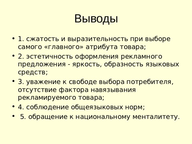 Выводы 1. сжатость и выразительность при выборе самого «главного» атрибута товара; 2. эстетичность оформления рекламного предложения - яркость, образность языковых средств; 3. уважение к свободе выбора потребителя, отсутствие фактора навязывания рекламируемого товара; 4. соблюдение общеязыковых норм;  5. обращение к национальному менталитету. 