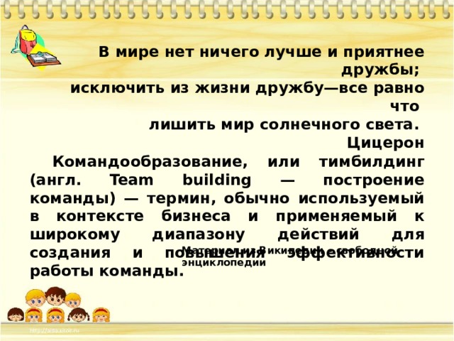 В мире нет ничего лучше и приятнее дружбы; исключить из жизни дружбу—все равно что лишить мир солнечного света. Цицерон Командообразование, или тимбилдинг (англ. Team building — построение команды) — термин, обычно используемый в контексте бизнеса и применяемый к широкому диапазону действий для создания и повышения эффективности работы команды. Материал из Википедии – свободной энциклопедии 