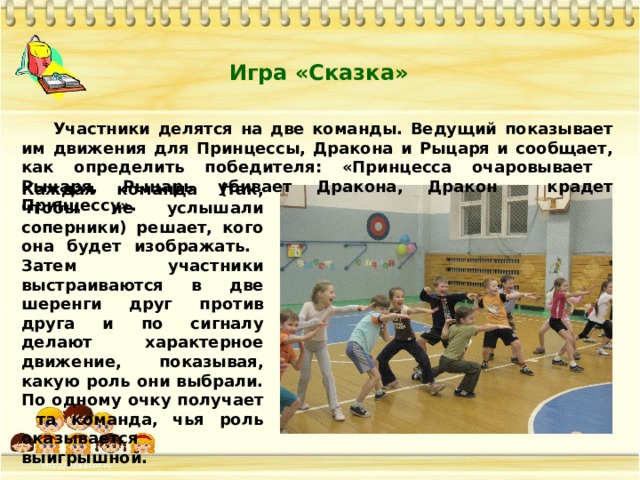 Игра «Сказка»  Участники делятся на две команды. Ведущий показывает им движения для Принцессы, Дракона и Рыцаря и сообщает, как определить победителя: «Принцесса очаровывает Рыцаря, Рыцарь убивает Дракона, Дракон крадет Принцессу». Каждая команда (так, чтобы не услышали соперники) решает, кого она будет изображать. Затем участники выстраиваются в две шеренги друг против друга и по сигналу делают характерное движение, показывая, какую роль они выбрали. По одному очку получает та команда, чья роль оказывается выигрышной. 