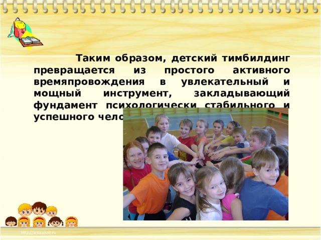  Таким образом, детский тимбилдинг превращается из простого активного времяпровождения в увлекательный и мощный инструмент, закладывающий фундамент психологически стабильного и успешного человека в будущем. 