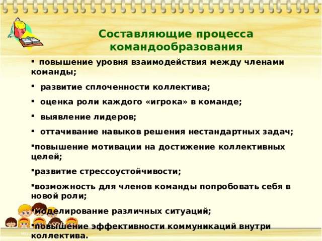 Составляющие процесса командообразования  повышение уровня взаимодействия между членами команды;   развитие сплоченности коллектива;   оценка роли каждого «игрока» в команде;   выявление лидеров;   оттачивание навыков решения нестандартных задач;  повышение мотивации на достижение коллективных целей;  развитие стрессоустойчивости;  возможность для членов команды попробовать себя в новой роли;  моделирование различных ситуаций;  повышение эффективности коммуникаций внутри коллектива. 