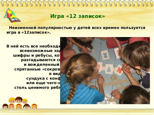 Игра «12 записок»  Неизменной популярностью у детей всех времен пользуется игра в «12записок».   В ней есть все необходимое –  всевозможные задания,  шифры и ребусы, которые  разгадываются сообща,  и вожделенный приз –  спрятанные «сокровища»  в виде торта,  сундука с конфетами  или еще чего-нибудь  столь ценимого ребятней.   