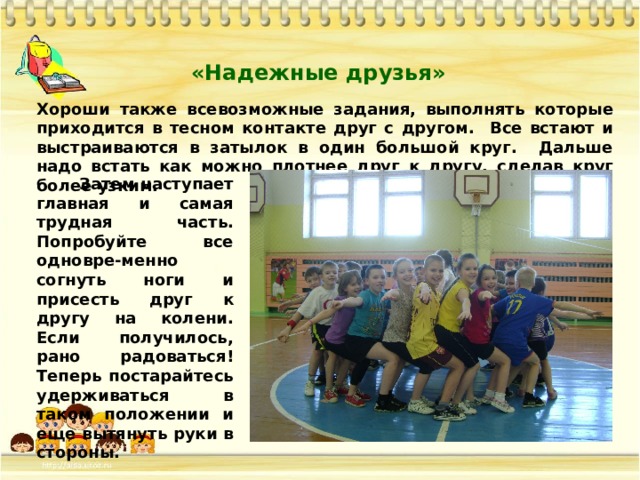«Надежные друзья» Хороши также всевозможные задания, выполнять которые приходится в тесном контакте друг с другом. Все встают и выстраиваются в затылок в один большой круг. Дальше надо встать как можно плотнее друг к другу, сделав круг более узким.  Затем наступает главная и самая трудная часть. Попробуйте все одновре-менно согнуть ноги и присесть друг к другу на колени. Если получилось, рано радоваться! Теперь постарайтесь удерживаться в таком положении и еще вытянуть руки в стороны.  