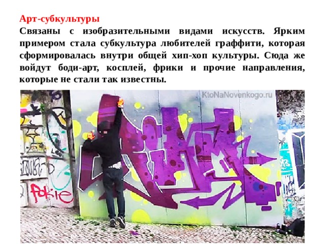 Арт-субкультуры  Связаны с изобразительными видами искусств. Ярким примером стала субкультура любителей граффити, которая сформировалась внутри общей хип-хоп культуры. Сюда же войдут боди-арт, косплей, фрики и прочие направления, которые не стали так известны. 
