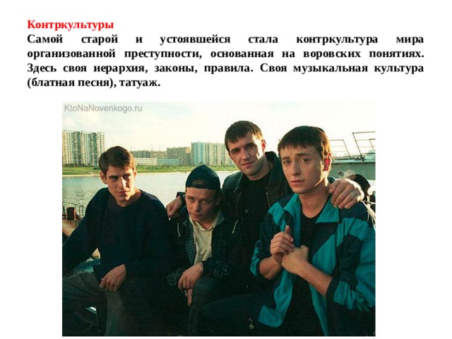 Контркультуры   Самой старой и устоявшейся стала контркультура мира организованной преступности, основанная на воровских понятиях. Здесь своя иерархия, законы, правила. Своя музыкальная культура (блатная песня), татуаж. 