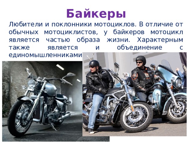 Байкеры Любители и поклонники мотоциклов. В отличие от обычных мотоциклистов, у байкеров мотоцикл является частью образа жизни. Характерным также является и объединение с единомышленниками на основе этого образа. 