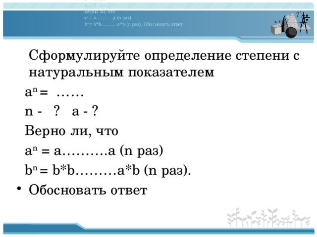 Сформулируйте определение степени с натуральным показателем a n = …… n - ? a - ? Верно ли, что a n = a ……… .a (n раз) b n = b*b ……… a*b (n раз). Обосновать ответ  Сформулируйте определение степени с натуральным показателем  a n = ……  n - ? a - ?  Верно ли, что  a n = a……….a (n раз)  b n = b*b………a*b (n раз). Обосновать ответ 