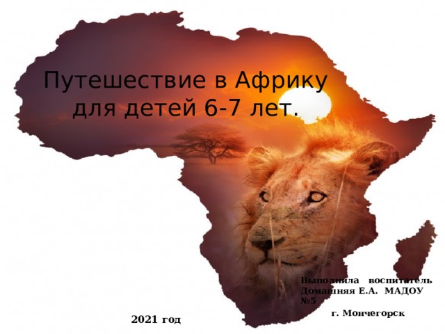 Путешествие в Африку для детей 6-7 лет. Выполнила воспитатель Домашняя Е.А. МАДОУ №5 г. Мончегорск 2021 год 