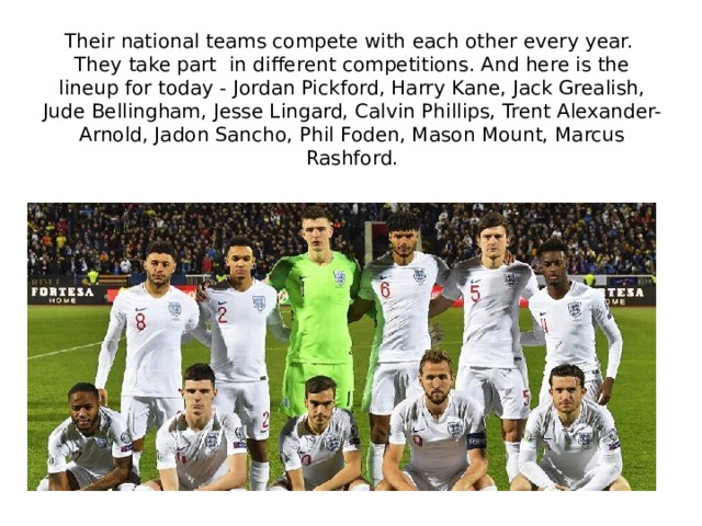 Their national teams compete with each other every year. They take part in different competitions. And here is the lineup for today - Jordan Pickford, Harry Kane, Jack Grealish, Jude Bellingham, Jesse Lingard, Calvin Phillips, Trent Alexander-Arnold, Jadon Sancho, Phil Foden, Mason Mount, Marcus Rashford. 