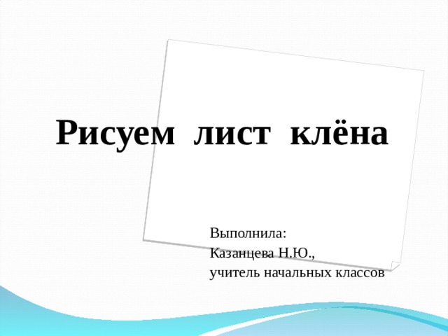 Рисуем лист клёна Выполнила: Казанцева Н.Ю., учитель начальных классов 