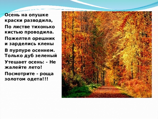 Осень на опушке краски разводила, По листве тихонько кистью проводила. Пожелтел орешник и зарделись клены В пурпуре осеннем. Только дуб зеленый Утешает осень: - Не жалейте лето! Посмотрите - роща золотом одета!!!    
