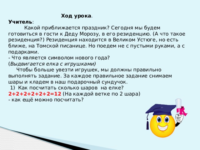  Ход урока . Учитель :  Какой приближается праздник? Сегодня мы будем готовиться в гости к Деду Морозу, в его резиденцию. (А что такое резиденция?) Резиденция находится в Великом Устюге, но есть ближе, на Томской писанице. Но поедем не с пустыми руками, а с подарками. - Что является символом нового года? ( Выдвигается елка с игрушками)  Чтобы больше увезти игрушек, мы должны правильно выполнять задание. За каждое правильное задание снимаем шары и кладем в наш подарочный сундучок.  1) Как посчитать сколько шаров на елке? 2+2+2+2+2+2=12 (На каждой ветке по 2 шара) - как ещё можно посчитать? 
