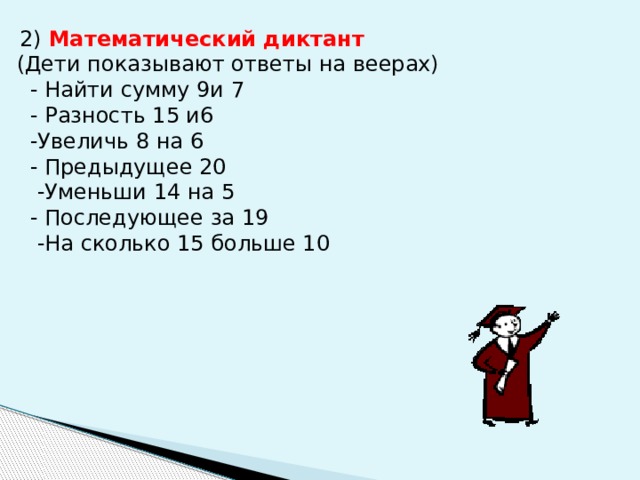  2) Математический диктант  (Дети показывают ответы на веерах)  - Найти сумму 9и 7  - Разность 15 и6  -Увеличь 8 на 6  - Предыдущее 20  -Уменьши 14 на 5  - Последующее за 19  -На сколько 15 больше 10 