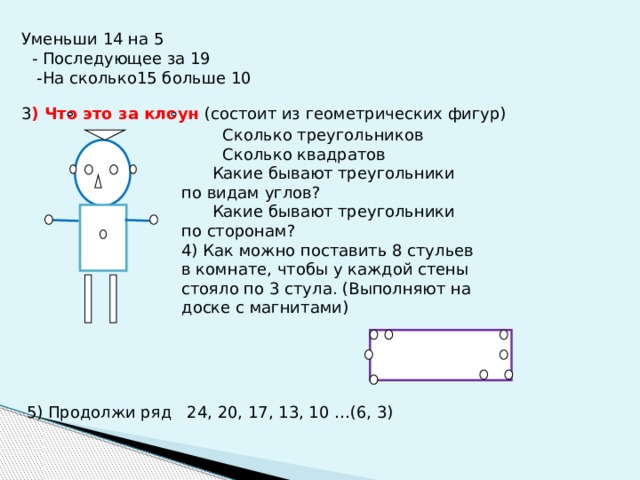 Уменьши 14 на 5  - Последующее за 19  -На сколько15 больше 10 3 ) Что это за клоун (состоит из геометрических фигур)  Сколько треугольников  Сколько квадратов  Какие бывают треугольники по видам углов?  Какие бывают треугольники по сторонам? 4) Как можно поставить 8 стульев в комнате, чтобы у каждой стены стояло по 3 стула. (Выполняют на доске с магнитами) 5) Продолжи ряд 24, 20, 17, 13, 10 …(6, 3) 